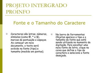 PROJETO INTERGRADO PROINFO Caracteres são letras, números, símbolos (como @, * e $), marcas de pontuação e espaços. Ao começar um novo documento, o texto será exibido na fonte (tipo) e tamanho (medido em pontos). Na barra de ferramentas Objetos aparece o tipo e o tamanho da fonte que está sendo utilizada no momento da digitação. Para escolher uma nova fonte de letra, clique na caixa que define o tipo de caractere e selecione a fonte desejada.  Fonte e o Tamanho do Caractere 
