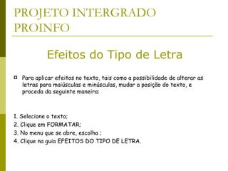 PROJETO INTERGRADO PROINFO Para aplicar efeitos no texto, tais como a possibilidade de alterar as letras para maiúsculas e minúsculas, mudar a posição do texto, e proceda da seguinte maneira:  1. Selecione o texto;  2. Clique em FORMATAR;  3. No menu que se abre, escolha ;  4. Clique na guia EFEITOS DO TIPO DE LETRA.  Efeitos do Tipo de Letra 