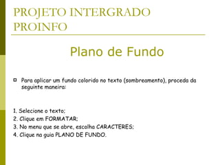 PROJETO INTERGRADO PROINFO Para aplicar um fundo colorido no texto (sombreamento), proceda da seguinte maneira:  1. Selecione o texto;  2. Clique em FORMATAR;  3. No menu que se abre, escolha CARACTERES;  4. Clique na guia PLANO DE FUNDO.  Plano de Fundo 