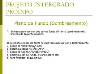 PROJETO INTERGRADO PROINFO Se necessário aplicar uma cor ao fundo do texto (sombreamento), proceda da seguinte maneira:  1) Selecione o bloco de texto no qual você quer aplicar o sombreamento;  2) Clique no menu FORMATAR;  3) Escolha a opção PARÁGRAFO;  4) Clique na Aba PLANO DE FUNDO;  5) Escolha a cor de fundo, clicando sobre ela;  6) Para finalizar, clique em OK.  Plano de Fundo (Sombreamento) 