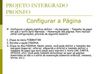 PROJETO INTERGRADO PROINFO Configurar a página significa definir: • As margens; • Tamanho do papel em que o texto será impresso; • Numeração das páginas. Para realizar estas configurações, proceda da seguinte maneira: 1. Clique no menu FORMATAR  2. Escolha a opção PÁGINA;  3. Clique na Aba PÁGINA; Nesta janela, você pode definir o tamanho das margens (superior, inferior, esquerda e direita) e também definir o tamanho do papel que será usado para imprimir o texto (A4, CARTA, OFÍCIO, etc). Você pode também determinar se quer as páginas numeradas ou não e o estilo da numeração (números arábicos, romanos, letras, etc.).  Configurar a Página 
