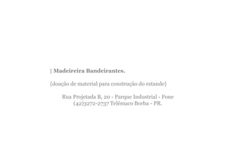 | Madeireira Bandeirantes.

{doação de material para construção do estande}

    Rua Projetada B, 20 - Parque Industrial - Fone
        (42)3272-2737 Telêmaco Borba - PR.
 