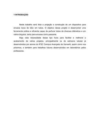 1 INTRODUÇÃO 
Neste trabalho será feita a projeção e construção de um dispositivo para 
encaixe boca de lobo em tubos. O objetivo desse projeto é desenvolver uma 
ferramenta prática e eficiente capaz de perfurar tubos de diversos diâmetros e em 
vários ângulos, tanto para encaixe como passante. 
Haja vista necessidade desse tipo furos para facilitar e melhorar o 
acabamento de vários projetos, principalmente os de estrutura tubular já 
desenvolvidos por alunos do IFSC Campus Avançado de Xanxerê, assim como nos 
próximos, e também para trabalhos futuros desenvolvidos em laboratórios pelos 
professores. 
 