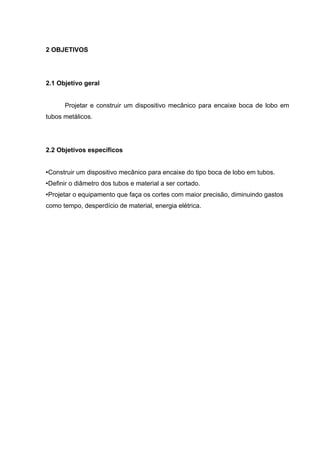 2 OBJETIVOS 
2.1 Objetivo geral 
Projetar e construir um dispositivo mecânico para encaixe boca de lobo em 
tubos metálicos. 
2.2 Objetivos específicos 
•Construir um dispositivo mecânico para encaixe do tipo boca de lobo em tubos. 
•Definir o diâmetro dos tubos e material a ser cortado. 
•Projetar o equipamento que faça os cortes com maior precisão, diminuindo gastos 
como tempo, desperdício de material, energia elétrica. 
 
