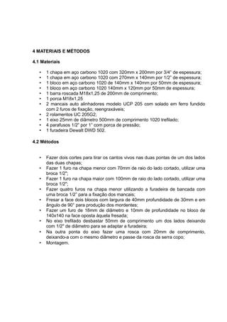 4 MATERIAIS E MÉTODOS 
4.1 Materiais 
• 1 chapa em aço carbono 1020 com 320mm x 200mm por 3/4” de espessura; 
• 1 chapa em aço carbono 1020 com 270mm x 140mm por 1/2” de espessura; 
• 1 bloco em aço carbono 1020 de 140mm x 140mm por 50mm de espessura; 
• 1 bloco em aço carbono 1020 140mm x 120mm por 50mm de espessura; 
• 1 barra roscada M18x1,25 de 200mm de comprimento; 
• 1 porca M18x1,25 
• 2 mancais auto alinhadores modelo UCP 205 com solado em ferro fundido 
com 2 furos de fixação, reengraxáveis; 
• 2 rolamentos UC 205G2; 
• 1 eixo 25mm de diâmetro 500mm de comprimento 1020 trefilado; 
• 4 parafusos 1/2” por 1” com porca de pressão; 
• 1 furadeira Dewalt DWD 502. 
4.2 Métodos 
• Fazer dois cortes para tirar os cantos vivos nas duas pontas de um dos lados 
das duas chapas; 
• Fazer 1 furo na chapa menor com 70mm de raio do lado cortado, utilizar uma 
broca 1/2"; 
• Fazer 1 furo na chapa maior com 100mm de raio do lado cortado, utilizar uma 
broca 1/2"; 
• Fazer quatro furos na chapa menor utilizando a furadeira de bancada com 
uma broca 1/2” para a fixação dos mancais; 
• Fresar a face dois blocos com largura de 40mm profundidade de 30mm e em 
ângulo de 90° para produção dos mordentes; 
• Fazer um furo de 18mm de diâmetro e 10mm de profundidade no bloco de 
140x140 na face oposta àquela fresada; 
• No eixo trefilado desbastar 50mm de comprimento um dos lados deixando 
com 1/2" de diâmetro para se adaptar a furadeira; 
• Na outra ponta do eixo fazer uma rosca com 20mm de comprimento, 
deixando-a com o mesmo diâmetro e passe da rosca da serra copo; 
• Montagem. 
 