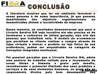  A literatura mostrou que ter um ambiente favorável a
essas pessoas é de suma importância, já que pessoas
desalinhadas dos objetivos organizacionais ou
desmotivadas afetam a lucratividade da empresa.
 Dessa maneira, os resultados demonstraram que para a
Livraria Saraiva S/A seja lucrativa ela não precisa só de
hardwares e softwares de última geração, mas sim das
pessoas que trabalham nela. O modelo de e-commerce
que permitem ao cliente realizar a compra através de
lojas virtuais e buscar o produto na loja física de sua
preferência, podem ser enquadradas na categoria de
inovações integradas multicanal.
 Foi possível perceber que a Livraria Saraiva S/A, adota
uma postura de trabalho voltada para o incremento de
novas ideias e fomenta o gosto pelo desafio,
reconhecendo o potencial ilimitado dos seus produtos e
serviços e de seus elementos humanos, os quais são os
responsáveis diretos pelo bom desempenho das
CONCLUSÃO
 