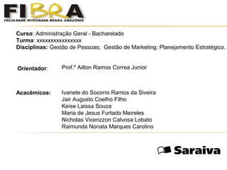  
 
 
 
 
 
Curso: Administração Geral - Bacharelado
Turma: xxxxxxxxxxxxxxxx
Disciplinas: Gestão de Pessoas; Gestão de Marketing; Planejamento Estratégico.
Orientador: Prof.º Ailton Ramos Correa Junior
Acacêmicos: Ivanete do Socorro Ramos da Siveira
Jair Augusto Coelho Filho
Keise Laissa Souza
Maria de Jesus Furtado Meireles
Nicholas Vicenzzon Calvosa Lobato
Raimunda Nonata Marques Carolino
 