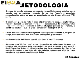  O estudo de caso foi adequado como opção metodológica nesse trabalho, pois a
questão que se procurou responder foi do tipo “como”, e pesquisou
acontecimentos sobre os quais os pesquisadores não tiveram influência (YIN,
2010).
 O trabalho do ponto de vista de seus objetivos foi uma pesquisa exploratória, ,
visto que buscará explorar um evento (ações administrativa da empresa), avaliar
como esse evento se aplicaria a outras situações (setores da empresa), e
identificar resultados que ele geraria para quem o adota (YIN, 2010).
 Coleta de dados: Pesquisa bibliográfica, investigação documental e pesquisa de
campo (Livraria Saraiva S/A, incluindo a aplicação de questionários.
 O tratamento dos dados coletados foi realizado de forma qualitativa.
 De acordo com Triviños (2008), a pesquisa qualitativa, pelo tipo de técnicas que
emprega, não estabelece separações estanques entre a coleta e a interpretação
das informações. O autor indica que existe um fluxo constante de informações
que são levantadas e logo após são interpretadas, podendo dar origem a novas
questões, o que requer outra busca de dados.
METODOLOGIA
 