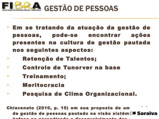  Em se tratando da atuação da gestão de
pessoas, pode-se encontrar ações
presentes na cultura de gestão pautada
nos seguintes aspectos:
 Retenção de Talentos;
 Controle de Tunorver na base
 Treinamento;
 Meritocracia
 Pesquisa de Clima Organizacional.
Chiavenato (2010, p. 15) em sua proposta de um modelo
de gestão de pessoas pautado na visão sistêmica, com
 