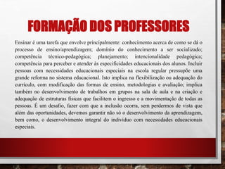 FORMAÇÃO DOS PROFESSORES
Ensinar é uma tarefa que envolve principalmente: conhecimento acerca de como se dá o
processo de ensino/aprendizagem; domínio do conhecimento a ser socializado;
competência técnico-pedagógica; planejamento; intencionalidade pedagógica;
competência para perceber e atender às especificidades educacionais dos alunos. Incluir
pessoas com necessidades educacionais especiais na escola regular pressupõe uma
grande reforma no sistema educacional. Isto implica na flexibilização ou adequação do
currículo, com modificação das formas de ensino, metodologias e avaliação; implica
também no desenvolvimento de trabalhos em grupos na sala de aula e na criação e
adequação de estruturas físicas que facilitem o ingresso e a movimentação de todas as
pessoas. É um desafio, fazer com que a inclusão ocorra, sem perdermos de vista que
além das oportunidades, devemos garantir não só o desenvolvimento da aprendizagem,
bem como, o desenvolvimento integral do indivíduo com necessidades educacionais
especiais.
 
