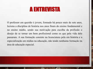 A ENTREVISTA
O professor em questão é jovem, formado há pouco mais de sete anos,
leciona a disciplina de história nos anos finais do ensino fundamental e
no ensino médio, sendo sua motivação para escolha da profissão o
desejo de se tornar um bom profissional como os que pela vida dele
passaram. A sua formação consiste na licenciatura pela em história e a
especialização em mídias na educação, não tendo nenhuma formação na
área de educação especial.
 