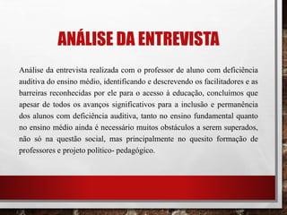 ANÁLISE DA ENTREVISTA
Análise da entrevista realizada com o professor de aluno com deficiência
auditiva do ensino médio, identificando e descrevendo os facilitadores e as
barreiras reconhecidas por ele para o acesso à educação, concluímos que
apesar de todos os avanços significativos para a inclusão e permanência
dos alunos com deficiência auditiva, tanto no ensino fundamental quanto
no ensino médio ainda é necessário muitos obstáculos a serem superados,
não só na questão social, mas principalmente no quesito formação de
professores e projeto político- pedagógico.
 