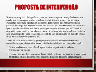 PROPOSTA DE INTERVENÇÃO
Durante as pesquisas bibliográficas pudemos constatar que as consequências de uma
escola sem preparo para receber um aluno com deficiência visual pode ser muito
frustrantes, tanto para o professor, ainda mais para o aluno e ao realizarmos nossa
pesquisa de campo nos deparamos com uma situação que acreditávamos ser totalmente
oposta aquelas que vimos nos livros, pois supostamente, a escola que realizamos a
entrevista estava muito preparada para receber seu aluno deficiência auditiva, contando
com uma interprete e uma professora especialista para atendimento em período oposto
ao de aula, assim como garante a lei.
Tendo em vista estes aspectos o grupo propõe adaptações para melhor atender as
necessidades especiais dos alunos com deficiência auditiva na escola regular, sendo:
• Buscar profissionais especializados para realizar capacitações a todos os
profissionais da escola;
• Promover intercâmbio entre as escolas da cidade, a fim de promover uma troca maior
de informações que possam de fato ajudar no processo de ensino-aprendizagem;
 