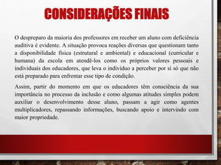 CONSIDERAÇÕES FINAIS
O despreparo da maioria dos professores em receber um aluno com deficiência
auditiva é evidente. A situação provoca reações diversas que questionam tanto
a disponibilidade física (estrutural e ambiental) e educacional (curricular e
humana) da escola em atendê-los como os próprios valores pessoais e
individuais dos educadores, que leva o indivíduo a perceber por si só que não
está preparado para enfrentar esse tipo de condição.
Assim, partir do momento em que os educadores têm consciência da sua
importância no processo da inclusão e como algumas atitudes simples podem
auxiliar o desenvolvimento desse aluno, passam a agir como agentes
multiplicadores, repassando informações, buscando apoio e intervindo com
maior propriedade.
 
