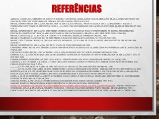 REFERÊNCIAS
AREGON, CARMELINA. DEFICIÊNCIA AUDITIVA/SURDEZ: CONCEITOS, LEGISLAÇÕES E ESCOLARIZAÇÃO. TRABALHO DE MESTRADO EM
EDUCAÇÃO ESPECIAL -UNIVERSIDADE FEDERAL DE SÃO CARLOS, SÃO PAULO,2015
BRASIL, MINISTÉRIO DA EDUCAÇÃO, SECRETARIA DE EDUCAÇÃO ESPECIAL. PROJETO ESCOLA VIVA: GARANTINDO O ACESSO E
PERMANÊNCIA DE TODOS OS ALUNOS NA ESCOLA - ALUNOS COM NECESSIDADES EDUCACIONAIS ESPECIAIS, BRASÍLIA: MEC/SEESP, 2000,
VOL. 6.
BRASIL, MINISTÉRIO DA EDUCAÇÃO. DIRETRIZES CURRICULARES NACIONAIS PARA O ENSINO MÉDIO. IN: BRASIL. MINISTÉRIO DA
EDUCAÇÃO. DIRETRIZES CURRICULARES NACIONAIS DA EDUCAÇÃO BÁSICA. BRASÍLIA: MEC, SEB, DICEI, 2013A. P.144-201.
BRASIL. CONSTITUIÇÃO DA REPÚBLICA FEDERATIVA DO BRASIL. BRASÍLIA: IMPRENSA OFICIAL, 1988.
BRASIL. CONGRESSO NACIONAL. LEI DE DIRETRIZES E BASES DA EDUCAÇÃO NACIONAL, Nº. 9394, DE 20/12/1996
BRASIL. ESTATUTO DA CRIANÇA E DO ADOLESCENTE NO BRASIL. LEI N. 8.069, DE 13 DE JULHO DE 1990. DISPONÍVEL EM: ACESSO EM:
16/10/2017.
BRASIL. MINISTÉRIO DA EDUCAÇÃO. DECRETO Nº5626, DE 22 DE DEZEMBRO DE 2005.
CARNEIRO, MOACI ALVES. O ACESSO DE ALUNOS COM DEFICIÊNCIA ÀS ESCOLAS E CLASSES COMUNS: POSSIBILIDADES E LIMITAÇÕES. RJ:
VOZES, 2007.
CARVALHO, ROSITA ÉDLER. EDUCAÇÃO INCLUSIVA: COM OS PINGOS NOS “IS”. PORTO ALEGRE: MEDIAÇÃO, 2004.
CAMPOS, M. L. I. L. EDUCAÇÃO INCLUSIVA PARA SURDOS E AS POLÍTICAS VIGENTES. IN: REVISTA BRASILEIRA DE EDUCAÇÃO V. 11 N. 33
SET./DEZ. 2006
CORRER, RINALDO. DEFICIÊNCIA E INCLUSÃO SOCIAL: CONSTRUINDO UMA NOVA COMUNIDADE. BAURU, SP: EDUSC, 2003.
LACERDA, C. B. F.; SANTOS, L. F. (ORGS.). TENHO UM ALUNO SURDO, E AGORA? INTRODUÇÃO À LIBRAS E EDUCAÇÃO DE SURDOS. SÃO
CARLOS: EDUFSCAR, 2014. P. 37-61.
_______. LEI Nº 8.069, DE 13 DE JULHO DE 1990. ESTATUTO DA CRIANÇA E DO ADOLESCENTE NO BRASIL, 1990.
_______. LEI 10.436, DE 24 DE ABRIL DE 2002. DISPÕE SOBRE A LÍNGUA BRASILEIRA DE SINAIS – LIBRAS E DÁ OUTRAS PROVIDÊNCIAS, 2002.
MAZZOTA, & S. M. Z. L. INCLUSÃO ESCOLAR E EDUCAÇÃO ESPECIAL: CONSIDERAÇÕES SOBRE A POLÍTICA EDUCACIONAL BRASILEIRA.
ESTILOS DA CLÍNICA. REVISTA SOBRE A INFÂNCIA COM PROBLEMAS, 9, SÃO PAULO: IPUSP, 2000, PP. 96-108.
SALES, A. M. ET AL. DEFICIÊNCIA AUDITIVA E SURDEZ: VISÃO CLÍNICA E EDUCACIONAL. SEMINÁRIO APRESENTADO NA UNIVERSIDADE
FEDERAL DE SÃO CARLOS, UFSCAR, 2010.
SASSAKI, ROMEU, K. INCLUSÃO. CONSTRUINDO UMA SOCIEDADE PARA TODOS. RIO DE JANEIRO: 1997, WVA.
SASSAKI, ROMEU K. TERMINOLOGIA SOBRE DEFICIÊNCIA NA ERA DA INCLUSÃO. DISPONÍVEL
HTTPS://ACESSIBILIDADE.UFG.BR/UP/211/O/TERMINOLOGIA_SOBRE_DEFICIENCIA_NA_ERA_DA.PDF?1473203540 . ACESSO EM 20/10/2017.
STAINBACK, SUSAN & STAINBACK, WILLIAN. INCLUSÃO - UM GUIA PARA EDUCADORES. PORTO ALEGRE: ARTES MÉDICAS, 1999.
UNESCO. DECLARAÇÃO DE SALAMANCA E LINHA DE AÇÃO SOBRE NECESSIDADES EDUCATIVAS ESPECIAIS. BRASÍLIA, CORDE, 1994.
 