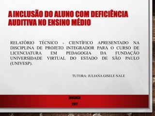AINCLUSÃO DO ALUNO COM DEFICIÊNCIA
AUDITIVA NO ENSINO MÉDIO
RELATÓRIO TÉCNICO - CIENTÍFICO APRESENTADO NA
DISCIPLINA DE PROJETO INTEGRADOR PARA O CURSO DE
LICENCIATURA EM PEDAGOGIA DA FUNDAÇÃO
UNIVERSIDADE VIRTUAL DO ESTADO DE SÃO PAULO
(UNIVESP).
TUTORA: JULIANA GISELE NALE
MOCOCA
2017
 