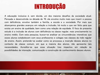 INTRODUÇÃO
A educação inclusiva é, sem dúvida, um dos maiores desafios da sociedade atual.
Pensada e desenvolvida na década de 70, ela envolve muito mais que inserir a pessoa
com deficiência, envolve também a família, a escola e a sociedade. Por mais que
alcançamos grandes avanços em relação a inclusão, há muito o que ser feito para que
exista um ensino de qualidade, bem como uma relação de equidade. O foco do presente
estudo é a inclusão de alunos com deficiência na classe regular, mais precisamente no
ensino médio. Com esta pesquisa, busca-se analisar as circunstâncias interativas que
esses alunos estabelecem com seus professores e colegas nas classes da rede regular
de ensino. Assim, pretende-se avaliar como se processa a inserção desses alunos no
contexto da classe comum, em que a maioria dos alunos, não apresenta tais
necessidades. Acredita-se que essa situação traz impactos em relação às
possibilidades de interação, comunicação e construção de conhecimento desses alunos.
 