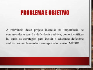 PROBLEMA E OBJETIVO
A relevância deste projeto insere-se na importância de
compreender o que é a deficiência auditiva, como identificá-
la, quais as estratégias para incluir o educando deficiente
auditivo na escola regular e em especial no ensino MÉDIO
 