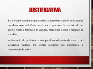 JUSTIFICATIVA
Esse projeto constitui-se para analisar a importância da inclusão escolar
do aluno com deficiência auditiva e o processo de aprendizado no
ensino médio e formação do cidadão, preparando-o para o mercado de
trabalho.
A formação do professor e seu papel na educação do aluno com
deficiência auditiva em escolas regulares, sua importância e
metodologia de ensino.
 