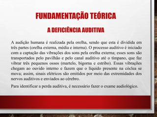 FUNDAMENTAÇÃO TEÓRICA
A DEFICIÊNCIA AUDITIVA
A audição humana é realizada pela orelha, sendo que esta é dividida em
três partes (orelha externa, média e interna). O processo auditivo é iniciado
com a captação das vibrações dos sons pela orelha externa; esses sons são
transportados pelo pavilhão e pelo canal auditivo até o tímpano, que faz
vibrar três pequenos ossos (martelo, bigorna e estribo). Essas vibrações
chegam ao ouvido interno e fazem que o líquido presente na cóclea se
mova; assim, sinais elétricos são emitidos por meio das extremidades dos
nervos auditivos e enviados ao cérebro.
Para identificar a perda auditiva, é necessário fazer o exame audiológico.
 