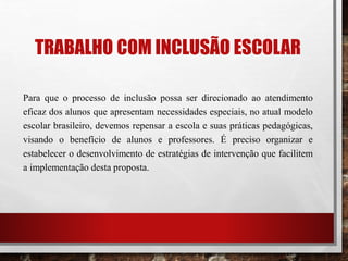 TRABALHO COM INCLUSÃO ESCOLAR
Para que o processo de inclusão possa ser direcionado ao atendimento
eficaz dos alunos que apresentam necessidades especiais, no atual modelo
escolar brasileiro, devemos repensar a escola e suas práticas pedagógicas,
visando o benefício de alunos e professores. É preciso organizar e
estabelecer o desenvolvimento de estratégias de intervenção que facilitem
a implementação desta proposta.
 