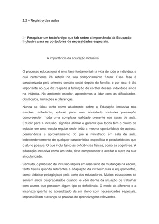 2.2 – Registro das aulas
I – Pesquisar um texto/artigo que fale sobre a importância da Educação
Inclusiva para os portadores de necessidades especiais.
A importância da educação inclusiva
O processo educacional é uma fase fundamental na vida de todo o indivíduo, e
que certamente irá refletir no seu comportamento futuro. Essa fase é
caracterizada pelo primeiro contato social depois da família, e por isso, é tão
importante no que diz respeito à formação do caráter desses indivíduos ainda
na infância. No ambiente escolar, aprendemos a lidar com as dificuldades,
obstáculos, limitações e diferenças.
Nunca se falou tanto como atualmente sobre a Educação Inclusiva nas
escolas, entretanto, educar para uma sociedade inclusiva pressupõe
compreender toda uma complexa realidade presente nas salas de aula.
Educar para a inclusão, significa afirmar e garantir que todos têm o direito de
estudar em uma escola regular onde terão a mesma oportunidade de acesso,
permanência e aproveitamento do que é ministrado em sala de aula,
independentemente de qualquer característica específica e peculiaridades que
o aluno possua. O que inclui tanto as deficiências físicas, como as cognitivas. A
educação inclusiva como um todo, deve compreender e aceitar o outro na sua
singularidade.
Contudo, o processo de inclusão implica em uma série de mudanças na escola,
tanto físicas quando referentes à adaptação da infraestrutura e equipamentos,
como didático-pedagógicas pela parte dos educadores. Muitos educadores se
sentem ainda despreparados quando se vêm diante da situação de trabalhar
com alunos que possuam algum tipo de deficiência. O medo do diferente e a
incerteza quanto ao aprendizado de um aluno com necessidades especiais,
impossibilitam o avanço de práticas de aprendizagens relevantes.
 