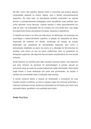 De fato, incluir não significa apenas inserir o educando que possua alguma
necessidade especial no ensino regular, sem o devido acompanhamento
específico. Do outro lado, os educadores também necessitam de suporte
técnico e acompanhamento pedagógico para reavaliarem suas práticas, bem
como aprender novas técnicas, visando sempre o maior aproveitamento em
sala de aula. Tal empreitada não se constitui em uma tarefa fácil, mas exige
principalmente dos/as educadores formação, pesquisa e experiência.
O respeito ao tempo e ao ritmo de cada aluno, às diferenças nos processos de
assimilação e desenvolvimento cognitivo, a adoção de interpretes de libras,
impressão de materiais em Braille, construção de rampas de acesso
destinadas aos portadores de necessidades especiais, bem como, a
estruturação detalhada do plano de ensino e a utilização de ferrramentas de
carácter mais lúdico do que os meios tradicionais, para os portadores de
limitações cognitivas, são algumas das principais características de uma escola
inclusiva.
Ainda estamos no caminho para obter escolas inclusivas ideais, mas sabemos
que para remover as barreiras da aprendizagem, é preciso sacudir as
estruturas sobre as quais as escolas tradicionais estão assentadas. Essa tarefa
exige tempo e muita dedicação por parte dos governantes, da escola, e
também da comunidade onde a instituição está inserida.
A escola inclusiva aberta à riqueza da diversidade e consciente de suas
funções sociais e políticas, se torna o espaço capaz de promover profundas e
intensas mudanças sociais, desde que alicerçada em princípios que visem uma
educação digna, igualitária e de qualidade para todos.
Fonte: Blog Wpos
 
