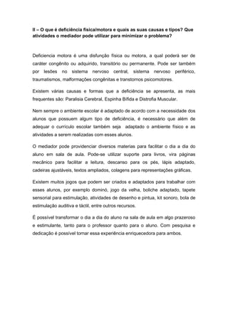 II – O que é deficiência física/motora e quais as suas causas e tipos? Que
atividades o mediador pode utilizar para minimizar o problema?
Deficiencia motora é uma disfunção física ou motora, a qual poderá ser de
caráter congênito ou adquirido, transitório ou permanente. Pode ser também
por lesões no sistema nervoso central, sistema nervoso periférico,
traumatismos, malformações congênitas e transtornos psicomotores.
Existem várias causas e formas que a deficiência se apresenta, as mais
frequentes são: Paralisia Cerebral, Espinha Bífida e Distrofia Muscular.
Nem sempre o ambiente escolar é adaptado de acordo com a necessidade dos
alunos que possuem algum tipo de deficiência, é necessário que além de
adequar o currículo escolar também seja adaptado o ambiente físico e as
atividades a serem realizadas com esses alunos.
O mediador pode providenciar diversos materias para facilitar o dia a dia do
aluno em sala de aula. Pode-se utilizar suporte para livros, vira páginas
mecânico para facilitar a leitura, descanso para os pés, lápis adaptado,
cadeiras ajustáveis, textos ampliados, colagens para representações gráficas.
Existem muitos jogos que podem ser criados e adaptados para trabalhar com
esses alunos, por exemplo dominó, jogo da velha, boliche adaptado, tapete
sensorial para estimulação, atividades de desenho e pintua, kit sonoro, bola de
estimulação auditiva e táctil, entre outros recursos.
É possível transformar o dia a dia do aluno na sala de aula em algo prazeroso
e estimulante, tanto para o professor quanto para o aluno. Com pesquisa e
dedicação é possível tornar essa experiência enriquecedora para ambos.
 