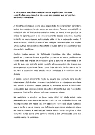 III – Faça uma pesquisa e descubra quais as principais barreiras
encontradas na sociedade e na escola por pessoas que apresentam
deficiência intelectual.
A deficiência intelectual é uma baixa capacidade de compreender, aprender e
aplicar informações e tarefas novas ou complexas. Pessoas com deficiência
intelectual têm um funcionamento mental abaixo da média, o que provoca um
atraso na aprendizagem e no desenvolvimento desses indivíduos. Acarreta
limitação na comunicação, autocuidado, vida no lar e adaptação social. O
termo substituiu “deficiência mental” em 2004 por recomendações das Nações
Unidas (ONU), para evitar que fosse feita confusão com a “doença mental” que
é um estado patológico.
Existem muitas causas da deficiência intelectual, são elas: condições
genéticas, problemas durante a gravidez, problemas ao nascer, problemas de
saúde, tudo isso implica em dificuldade para o convicio em sociedade e em
sala de aula, pois acarreta atraso mental e atraso cognitivo, não impede que
essas pessoas aprendam e façam coisas úteis para sua família, para a escola
ou para a sociedade, mas dificulta essas atividades e o convívio com os
demais.
A escola comum dificilmente muda ou adapta seu curriculo para atender
crianças com deficiências, nem sempre é trabalhada a inclusão nas escolas e
isso dificulta o convivio dessas pessoas no ambiente escolar. É de extrema
necessidade que o educando sinta-se parte do ambiente, que seja respeitado e
que possa desenvolver atividas junto com os demais alunos.
Na sociedade o convívio se torna muito difícil por ainda existir muito
preconceito e a não aceitação desses individuos nas atividades diárias que
desempenhamos em nossa vida em sociedade. Tudo isso causa frustração
para a família e para a pessoa com deficiência, acarretando ainda mais atraso
no desenvolvimento e convívio por serem muitas vezes obrigadas a viver
excluídas. Ainda existe uma barreira enorme a ser ultrapassada tanto nas
escolas quanto na sociedade.
 