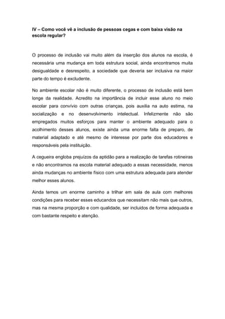IV – Como você vê a inclusão de pessoas cegas e com baixa visão na
escola regular?
O processo de inclusão vai muito além da inserção dos alunos na escola, é
necessária uma mudança em toda estrutura social, ainda encontramos muita
desigualdade e desrespeito, a sociedade que deveria ser inclusiva na maior
parte do tempo é excludente.
No ambiente escolar não é muito diferente, o processo de inclusão está bem
longe da realidade. Acredito na importância de incluir esse aluno no meio
escolar para convívio com outras crianças, pois auxilia na auto estima, na
socialização e no desenvolvimento intelectual. Infelizmente não são
empregados muitos esforços para manter o ambiente adequado para o
acolhimento desses alunos, existe ainda uma enorme falta de preparo, de
material adaptado e até mesmo de interesse por parte dos educadores e
responsáveis pela instituição.
A cegueira engloba prejuízos da aptidão para a realização de tarefas rotineiras
e não encontramos na escola material adequado a essas necessidade, menos
ainda mudanças no ambiente físico com uma estrutura adequada para atender
melhor esses alunos.
Ainda temos um enorme caminho a trilhar em sala de aula com melhores
condições para receber esses educandos que necessitam não mais que outros,
mas na mesma proporção e com qualidade, ser incluidos de forma adequada e
com bastante respeito e atenção.
 