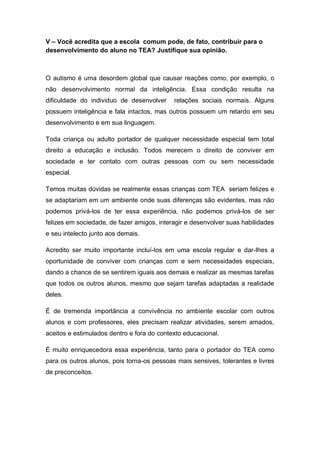 V – Você acredita que a escola comum pode, de fato, contribuir para o
desenvolvimento do aluno no TEA? Justifique sua opinião.
O autismo é uma desordem global que causar reações como, por exemplo, o
não desenvolvimento normal da inteligência. Essa condição resulta na
dificuldade do individuo de desenvolver relações sociais normais. Alguns
possuem inteligência e fala intactos, mas outros possuem um retardo em seu
desenvolvimento e em sua linguagem.
Toda criança ou adulto portador de qualquer necessidade especial tem total
direito a educação e inclusão. Todos merecem o direito de conviver em
sociedade e ter contato com outras pessoas com ou sem necessidade
especial.
Temos muitas dúvidas se realmente essas crianças com TEA seriam felizes e
se adaptariam em um ambiente onde suas diferenças são evidentes, mas não
podemos privá-los de ter essa experiência, não podemos privá-los de ser
felizes em sociedade, de fazer amigos, interagir e desenvolver suas habilidades
e seu intelecto junto aos demais.
Acredito ser muito importante incluí-los em uma escola regular e dar-lhes a
oportunidade de conviver com crianças com e sem necessidades especiais,
dando a chance de se sentirem iguais aos demais e realizar as mesmas tarefas
que todos os outros alunos, mesmo que sejam tarefas adaptadas a realidade
deles.
É de tremenda importância a convivência no ambiente escolar com outros
alunos e com professores, eles precisam realizar atividades, serem amados,
aceitos e estimulados dentro e fora do contexto educacional.
É muito enriquecedora essa experiência, tanto para o portador do TEA como
para os outros alunos, pois torna-os pessoas mais sensives, tolerantes e livres
de preconceitos.
 