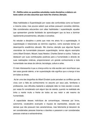VI – Reflita sobre as questões estudadas nesta disciplina e elabore um
texto sobre um dos assuntos que mais lhe chamou atenção.
Altas habilidades e Superdotação por vezes são confundidas como se fossem
a mesma coisa, mas poucos sabem que ambas possuem conceitos distintos.
São considerados educandos com altas habilidades / superdotação aqueles
que apresentam grande facilidade de aprendizagem que os leva a dominar
rapidamente procedimentos, atitudes e conceitos.
Ao estudar a disciplina o ponto que mais me atraiu foi a superdotação. A
superdotação é relacionada ao domínio cognitivo, como exemplo temos um
desempenho acadêmico elevado. Me chamou atenção que algumas figuras
visionárias da humanidade possuem superdotação, temos alguns exemplos
como Albert Einstein, Mozart, Isaac Newton, Charles Darwin e outros. Todos se
destacam por suas contribuições positivas para a humanidade e através de
suas realizações criativas, proporcionaram um grande conhecimento a toda
humanidade nas áreas de ciência, tecnologia, cultura e artes.
O mais interessante é que a criança entra na vida escolar sem reconhecer que
tem esse grande talento, e ter superdotação não significa que a criança é boa
em todas as áreas.
Ao ler uma das biografias de Albert Einstein pude perceber os conflitos que ele
viveu com a falta de conhecimento no assunto por seus pais, familiares e
professores, isso dificultou bastante a adptação dele no meio escolar e social,
por vezes foi considerado com algum tipo de retardo, quando na realidade ele
tinha a mente muito a frente de todos ao seu redor e até mesmo da
humanidade.
A capacidade desses indivíduos de concentraçao, interesse por livros,
autonomia, vocabulário avançado e riqueza de expressões, assusta aos
demais que não possuem tais características, mas felizmente já deixaram de
ser consideradas pessoas bizarras e doentes e passaram a ser consideradas
pessoas criativas e extraordinárias.
 