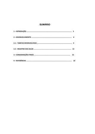 SUMÁRIO
1 – INTRODUÇÃO ……………………………………………………………………………………………... 3
2 – DESENVOLVIMENTO ………………………………………………………………………………...... 4
2.1 – TAREFAS DESENVOLVIDAS ………………………………………………………………………… 4
2.2 – REGISTRO DAS AULAS ……………………………………………………………………………… 13
3 – CONSIDERAÇÕES FINAIS …………………………………………………………………………… 21
4 – REFERÊNCIAS ................................................................................................. 22
 