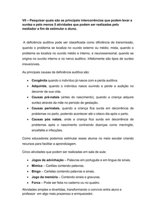 VII – Pesquisar quais são as principais intercorrências que podem levar a
surdez e pelo menos 5 atividades que podem ser realizadas pelo
mediador a fim de estimular o aluno.
A deficiência auditiva pode ser classificada como dificiência de transmissão,
quando o problema se localiza no ouvido externo ou médio; mista, quando o
problema se localiza no ouvido médio e interno, e neurossensorial, quando se
origina no ouvido interno e no nervo auditivo. Infelizmente são tipos de surdez
irreversíveis.
As principais causas da deficiência auditiva são:
 Congênita quando o indivíduo já nasce com a perda auditiva.
 Adquirida, quando o indivíduo nasce ouvindo e perde a audição no
decorrer de sua vida.
 Causas pré-natais (antes do nascimento), quando a criança adquire
surdez através da mãe no período de gestação.
 Causas perinatais, quando a criança fica surda em decorrência de
problemas no parto, podendo acontecer até o oitavo dia após o parto.
 Causas pós natais, onde a criança fica surda em decorrência de
problemas após o nascimento contraindo doenças como meningite,
encefalite e infecções.
Como educadores podemos estimular esses alunos no meio escolar criando
recursos para facilitar a aprendizagem.
Cinco atividades que podem ser realizadas em sala de aula:
 Jogos de advinhação – Palavras em português e em lingua de sinais.
 Mímica – Cartões contendo palavras.
 Bingo – Cartelas contendo palavras e sinais.
 Jogo da memória – Contendo sinais e gravuras.
 Forca – Pode ser feita no caderno ou no quadro.
Atividades simples e divertidas, transformando o convívio entre aluno e
professor em algo mais prazeroso e enriquecedor.
 