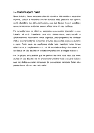 3 – CONSIDERAÇÕES FINAIS
Neste trabalho foram abordados diversos assuntos relacionados a educação
especial, concluí a importância de ter realizado essa pesquisa, não apenas
como educadora, mas como ser humano, para que dúvidas fossem sanadas e
novos pensamentos e atitudes passem a fazer parte do meu cotidiano.
Foi cumprido todos os objetivos propostos nesse projeto integrador e esse
trabalho foi muito importante para meu conhecimento, compreensão e
aprofundamento nos diversos temas sugeridos, visto que permitiu-me conhecer
melhor e compreender de forma mais profunda os assuntos abordados durante
o curso. Assim pude me aperfeiçoar ainda mais, investigar outros temas
relacionados e complementar tudo que foi abordado ao longo dos meses em
que estive em sala de aula em contato com professores e colegas de classe.
Foi um projeto enriquecedor que me permitirá ter uma nova visão dos meus
alunos em sala de aula e irá me proporcionar um olhar mais sensível e humano
para com todos que sejam portadores de necessidades especiais. Sejam eles
presesntes ou não em meu meio social.
 