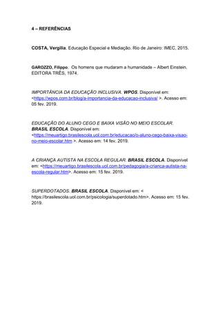 4 – REFERÊNCIAS
COSTA, Vergília. Educação Especial e Mediação. Rio de Janeiro: IMEC, 2015.
GAROZZO, Filippo. Os homens que mudaram a humanidade – Albert Einstein.
EDITORA TRÊS, 1974.
IMPORTÂNCIA DA EDUCAÇÃO INCLUSIVA. WPOS. Disponível em:
<https://wpos.com.br/blog/a-importancia-da-educacao-inclusiva/ >. Acesso em:
05 fev. 2019.
EDUCAÇÃO DO ALUNO CEGO E BAIXA VISÃO NO MEIO ESCOLAR.
BRASIL ESCOLA. Disponível em:
<https://meuartigo.brasilescola.uol.com.br/educacao/o-aluno-cego-baixa-visao-
no-meio-escolar.htm >. Acesso em: 14 fev. 2019.
A CRIANÇA AUTISTA NA ESCOLA REGULAR. BRASIL ESCOLA. Disponível
em: <https://meuartigo.brasilescola.uol.com.br/pedagogia/a-crianca-autista-na-
escola-regular.htm>. Acesso em: 15 fev. 2019.
SUPERDOTADOS. BRASIL ESCOLA. Disponível em: <
https://brasilescola.uol.com.br/psicologia/superdotado.htm>. Acesso em: 15 fev.
2019.
 