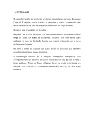 1 – INTRODUÇÃO
O presente trabalho se aprofunda em temas estudados no curso de Educação
Especial. É objetivo desde trabalho a pesquisa e maior compreensão dos
temas abordados em sala de aula pelos professores ao longo do curso.
O projeto está organizado em 2 partes.
Na parte 1 se econtra as tarefas que foram desenvolvidas em sala de aula ao
longo do curso em todas as disciplinas, contando com uma tarefa extra
realizada no curso de Mediação Escolar que realizei juntamente com o curso
de Educação Especial.
Na parte 2 estão os registros das aulas, textos de pesquisa que abordam
assuntos relacionados a cada disciplina.
A metodologia utilizada foi a pesquisa bibliográfica, enriquecida com
acompanhamento de estudos, atividades realizadas em sala de aula e visita a
locais públicos. Todas as fontes utilizadas foram de muita importância em
utilidade, pois proporcionou um enorme aprendizado ao longo de cada etapa
realizada.
 