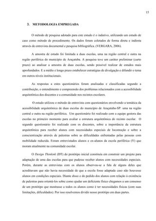 3. METODOLOGIA EMPREGADA
O método de pesquisa adotado para este estudo é o indutivo, utilizando um estudo de
caso como método de procedimento. Os dados foram coletados de forma direta e indireta
através de entrevista documental e pesquisa bibliográfica. (VERGARA, 2006).
A amostra de estudo foi limitada a duas escolas, uma na região central e outra na
região periférica do município de Araçatuba. A pesquisa teve um caráter preliminar (curto
prazo) ao analisar a amostra de duas escolas, sendo possível realizar de estudos mais
aprofundados. E a médio e longo prazo estabelecer estratégias de divulgação e difundir o tema
em outros níveis institucionais.
As respostas a estes questionários foram analisadas e classificadas segundo a
contribuição, o entendimento e compreensão dos problemas relacionados com a acessibilidade
arquitetônica dos discentes e a comunidade nos recintos escolares.
O estudo utilizou o método de entrevista com questionários envolvendo a temática da
acessibilidade arquitetônica de duas escolas do município de Araçatuba-SP: uma na região
central e outra na região periférica. Um questionário foi realizado com a equipe gestora das
escolas no primeiro momento para avaliar a estrutura arquitetônica do recinto escolar. O
segundo questionário foi realizado com os discentes, sobre a importância da estrutura
arquitetônica para receber alunos com necessidades especiais de locomoção e sobre a
conscientização através de palestras sobre as dificuldades enfrentadas pelas pessoas com
mobilidade reduzida. Foram entrevistados alunos e ex-alunos da escola periférica (Y) que
moram atualmente na comunidade escolar.
O Design Thinkink (DT) do protótipo inicial constituía em construir um projeto para
adaptação de uma das escolas para que pudesse receber alunos com necessidades especiais.
Porém, durante as entrevistas com os alunos observou-se a fala de alguns deles que
acreditavam que não havia necessidade de que a escola fosse adaptada caso não houvesse
alunos em condições especiais. Diante disso e do pedido dos alunos com relação à existência
de palestras para orientá-los sobre como ajudar um deficiente físico chegamos a um consenso
de um protótipo que mostrasse a todos os alunos como é ter necessidades físicas (com suas
limitações, dificuldades). Por isso resolvemos dividir nosso protótipo em duas partes.
15
 