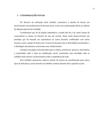 5. CONSIDERAÇÕES FINAIS
No decorrer da realização deste trabalho, assumimos o desafio de buscar um
envolvimento com profissionais de diversas áreas, assim com a participação direta ou indireta
de algumas pessoas da sociedade.
Consideramos que foi de grande importância o estudo das leis e de varias formas de
conscientizar os alunos no decorrer do ano nas escolas. Deste modo desenvolvemos um
protótipo que foi baseado em experiências de outros docentes combinando com outras
técnicas, assim o grupo de alunos que vivencia levará para casa as dificuldades encontradas, e
a abordagem das palestras concretizara seus conhecimentos.
O projeto terá papel conscientizador para os alunos, professores, gestores, funcionários
e comunidade sobre o fator de modificação social, construindo uma sociedade onde os
cidadãos terão maiores esclarecimentos sobre a importância do tema.
Para trabalhos posteriores, pode-se utilizar da técnica de sensibilização para outros
tipos de deficiência, assim fazendo um trabalho continuo durante todo o período escolar.
17
 