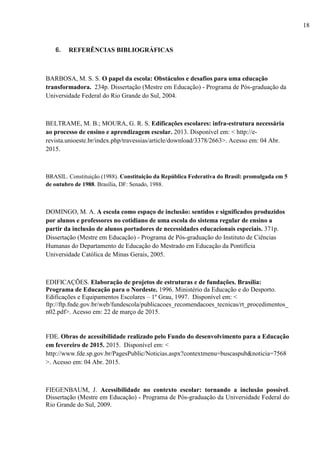 6. REFERÊNCIAS BIBLIOGRÁFICAS
BARBOSA, M. S. S. O papel da escola: Obstáculos e desafios para uma educação
transformadora. 234p. Dissertação (Mestre em Educação) - Programa de Pós-graduação da
Universidade Federal do Rio Grande do Sul, 2004.
BELTRAME, M. B.; MOURA, G. R. S. Edificações escolares: infra-estrutura necessária
ao processo de ensino e aprendizagem escolar. 2013. Disponível em: < http://e-
revista.unioeste.br/index.php/travessias/article/download/3378/2663>. Acesso em: 04 Abr.
2015.
BRASIL. Constituição (1988). Constituição da República Federativa do Brasil: promulgada em 5
de outubro de 1988. Brasília, DF: Senado, 1988.
DOMINGO, M. A. A escola como espaço de inclusão: sentidos e significados produzidos
por alunos e professores no cotidiano de uma escola do sistema regular de ensino a
partir da inclusão de alunos portadores de necessidades educacionais especiais. 371p.
Dissertação (Mestre em Educação) - Programa de Pós-graduação do Instituto de Ciências
Humanas do Departamento de Educação do Mestrado em Educação da Pontifícia
Universidade Católica de Minas Gerais, 2005.
EDIFICAÇÕES. Elaboração de projetos de estruturas e de fundações. Brasília:
Programa de Educação para o Nordeste. 1996. Ministério da Educação e do Desporto.
Edificações e Equipamentos Escolares – 1º Grau, 1997. Disponível em: <
ftp://ftp.fnde.gov.br/web/fundescola/publicacoes_recomendacoes_tecnicas/rt_procedimentos_
n02.pdf>. Acesso em: 22 de março de 2015.
FDE. Obras de acessibilidade realizado pelo Fundo do desenvolvimento para a Educação
em fevereiro de 2015. 2015. Disponível em: <
http://www.fde.sp.gov.br/PagesPublic/Noticias.aspx?contextmenu=buscaspub&noticia=7568
>. Acesso em: 04 Abr. 2015.
FIEGENBAUM, J. Acessibilidade no contexto escolar: tornando a inclusão possível.
Dissertação (Mestre em Educação) - Programa de Pós-graduação da Universidade Federal do
Rio Grande do Sul, 2009.
18
 