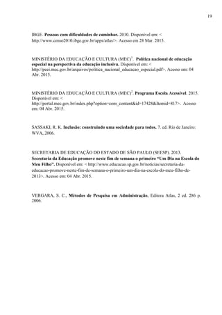 IBGE. Pessoas com dificuldades de caminhar. 2010. Disponível em: <
http://www.censo2010.ibge.gov.br/apps/atlas/>. Acesso em 28 Mar. 2015.
MINISTÉRIO DA EDUCAÇÃO E CULTURA (MEC)1
. Política nacional de educação
especial na perspectiva da educação inclusiva. Disponível em: <
http://peei.mec.gov.br/arquivos/politica_nacional_educacao_especial.pdf>. Acesso em: 04
Abr. 2015.
MINISTÉRIO DA EDUCAÇÃO E CULTURA (MEC)2
. Programa Escola Acessível. 2015.
Disponível em: <
http://portal.mec.gov.br/index.php?option=com_content&id=17428&Itemid=817>. Acesso
em: 04 Abr. 2015.
SASSAKI, R. K. Inclusão: construindo uma sociedade para todos. 7. ed. Rio de Janeiro:
WVA, 2006.
SECRETARIA DE EDUCAÇÃO DO ESTADO DE SÃO PAULO (SEESP). 2013.
Secretaria da Educação promove neste fim de semana o primeiro “Um Dia na Escola do
Meu Filho”. Disponível em: < http://www.educacao.sp.gov.br/noticias/secretaria-da-
educacao-promove-neste-fim-de-semana-o-primeiro-um-dia-na-escola-do-meu-filho-de-
2013>. Acesso em: 04 Abr. 2015.
VERGARA, S. C., Métodos de Pesquisa em Administração, Editora Atlas, 2 ed. 286 p.
2006.
19
 