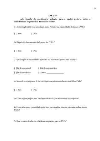 ANEXOS
A.1. Modelo do questionário aplicado para a equipe gestoras sobre a
acessibilidade arquitetônica da unidade escolar.
1- A instituição já teve ou tem algum aluno Portador de Necessidades Especiais (PNE)?
[ ] Sim [ ] Não
2- Há pais de alunos matriculados que são PNEs ?
[ ] Sim [ ] Não
3 - Quais tipos de necessidades especiais sua escola esta pronta para receber?
[ ] Deficiente visual [ ] Deficiente auditivo
[ ] Deficiente físico [ ] Outra: _________________
4- A escola tem programa de incentivo para os pais matricularem seus filhos PNEs?
[ ] Sim [ ] Não
5- Existe algum projeto para a reforma da escola com a finalidade de adaptá-la?
6- Existe algo que a comunidade pode fazer para auxiliar a escola a atender melhor alunos
PNEs?
7- Qual o maior desafio em relação as adaptações para os PNEs?
20
 