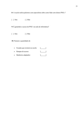 8- A escola realiza palestras com especialista sobre como lidar com alunos PNEs ?
[ ] Sim [ ] Não
9- É garantido o acesso de PNE’s na sala de informática?
[ ] Sim [ ] Não
10- Numere a quantidade de:
 Escadas que existem na escola: [______]
 Rampas de acesso: [______]
 Banheiros adaptados: [______]
21
 