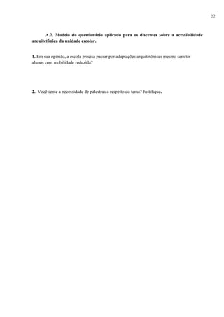 A.2. Modelo do questionário aplicado para os discentes sobre a acessibilidade
arquitetônica da unidade escolar.
1. Em sua opinião, a escola precisa passar por adaptações arquitetônicas mesmo sem ter
alunos com mobilidade reduzida?
2. Você sente a necessidade de palestras a respeito do tema? Justifique.
22
 