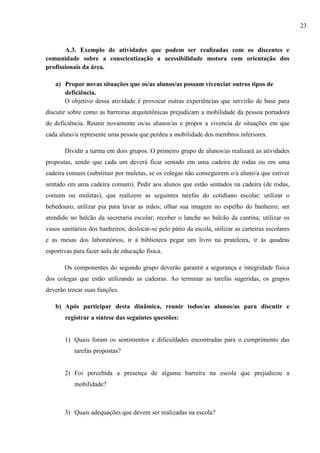 A.3. Exemplo de atividades que podem ser realizadas com os discentes e
comunidade sobre a conscientização a acessibilidade motora com orientação dos
profissionais da área.
a) Propor novas situações que os/as alunos/as possam vivenciar outros tipos de
deficiência.
O objetivo dessa atividade é provocar outras experiências que servirão de base para
discutir sobre como as barreiras arquitetônicas prejudicam a mobilidade da pessoa portadora
de deficiência. Reunir novamente os/as alunos/as e propor a vivencia de situações em que
cada aluno/a represente uma pessoa que perdeu a mobilidade dos membros inferiores.
Dividir a turma em dois grupos. O primeiro grupo de alunos/as realizará as atividades
propostas, sendo que cada um deverá ficar sentado em uma cadeira de rodas ou em uma
cadeira comum (substituir por muletas, se os colegas não conseguirem o/a aluno/a que estiver
sentado em uma cadeira comum). Pedir aos alunos que estão sentados na cadeira (de rodas,
comum ou muletas), que realizem as seguintes tarefas do cotidiano escolar: utilizar o
bebedouro; utilizar pia para lavar as mãos; olhar sua imagem no espelho do banheiro; ser
atendido no balcão da secretaria escolar; receber o lanche no balcão da cantina; utilizar os
vasos sanitários dos banheiros; deslocar-se pelo pátio da escola, utilizar as carteiras escolares
e as mesas dos laboratórios, ir à biblioteca pegar um livro na prateleira, ir às quadras
esportivas para fazer aula de educação física.
Os componentes do segundo grupo deverão garantir a segurança e integridade física
dos colegas que estão utilizando as cadeiras. Ao terminar as tarefas sugeridas, os grupos
deverão trocar suas funções.
b) Após participar desta dinâmica, reunir todos/as alunos/as para discutir e
registrar a síntese das seguintes questões:
1) Quais foram os sentimentos e dificuldades encontradas para o cumprimento das
tarefas propostas?
2) Foi percebida a presença de alguma barreira na escola que prejudicou a
mobilidade?
3) Quais adequações que devem ser realizadas na escola?
23
 