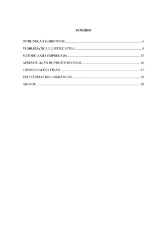 SUMÁRIO
INTRODUÇÃO E OBJETIVOS................................................................................................6
PROBLEMÁTICA E JUSTIFICATIVA ...................................................................................8
METODOLOGIA EMPREGADA...........................................................................................15
APRESENTAÇÃO DO PROTÓTIPO FINAL........................................................................16
CONSIDERAÇÕES FINAIS ...................................................................................................17
REFERÊNCIAS BIBLIOGRÁFICAS .....................................................................................18
ANEXOS..................................................................................................................................20
 