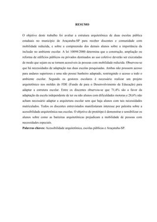 RESUMO
O objetivo deste trabalho foi avaliar a estrutura arquitetônica de duas escolas pública
estaduais no município de Araçatuba-SP para receber discentes e comunidade com
mobilidade reduzida, e sobre a compreensão dos demais alunos sobre a importância da
inclusão no ambiente escolar. A lei 10098/2000 determina que a construção, ampliação ou
reforma de edifícios públicos ou privados destinados ao uso coletivo deverão ser executadas
de modo que sejam ou se tornem acessíveis às pessoas com mobilidade reduzida. Observou-se
que há necessidades de adaptação nas duas escolas pesquisadas. Ambas não possuem acesso
para andares superiores e uma não possui banheiro adaptado, restringindo o acesso a todo o
ambiente escolar. Segundo os gestores escolares é necessário realizar um projeto
arquitetônico nos moldes do FDE (Fundo de para o Desenvolvimento da Educação) para
adaptar a estrutura escolar. Entre os discentes observou-se que 71,4% são a favor da
adaptação da escola independente de ter ou não alunos com dificuldades motoras e 28,6% não
acham necessário adaptar a arquitetura escolar sem que haja alunos com tais necessidades
matriculados. Todos os discentes entrevistados manifestaram interesse por palestra sobre a
acessibilidade arquitetônica nas escolas. O objetivo do protótipo é demonstrar e sensibilizar os
alunos sobre como as barreiras arquitetônicas prejudicam a mobilidade de pessoas com
necessidades especiais.
Palavras chaves: Acessibilidade arquitetônica, escolas públicas e Araçatuba-SP.
 