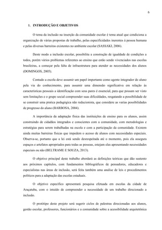 1. INTRODUÇÃO E OBJETIVOS
O tema da inclusão na inserção da comunidade escolar é tema atual que condiciona a
organização de várias propostas de trabalho, pelas especificidades inerentes à pessoa humana
e pelas diversas barreiras existentes no ambiente escolar (SASSAKI, 2006).
Deste modo a inclusão escolar, possibilita a construção de igualdade de condições a
todos, porém vários problemas referentes ao ensino que estão sendo vivenciados nas escolas
brasileiras, a começar pela falta de infraestrutura para atender as necessidades dos alunos
(DOMINGOS, 2005).
Contudo a escola deve assumir um papel importante como agente integrador do aluno
pela via do conhecimento, para assumir uma dimensão significativa em relação às
características pessoais a identificação com seus pares é essencial, para que possam ser visto
sem limitações e o grupo social compreender suas dificuldades, resgatando a possibilidade de
se construir uma pratica pedagógica não reducionista, que considere as varias possibilidades
de progresso do aluno (BARBOSA, 2004).
A importância da adaptação física das instituições de ensino para os alunos, assim
construindo de cidadãos integrados e conscientes com a comunidade, com metodologias e
estratégias para serem trabalhadas na escola e com a participação da comunidade. Existem
ainda muitas barreiras físicas que impedem o acesso de alunos com necessidades especiais.
Observa-se, portanto que a lei está sendo desrespeitada até o momento, pois ela assegura
espaços e artefatos apropriados para todas as pessoas, estejam elas apresentando necessidades
especiais ou não (BELTRAME E SOUZA, 2013).
O objetivo principal deste trabalho abordará as definições teóricas que dão sustento
aos próximos capítulos, com fundamentos bibliográficos de pensadores, educadores e
especialistas nas áreas de inclusão, será feita também uma analise de leis e procedimentos
políticos para a adaptação das escolas estaduais.
O objetivo específico apresentará pesquisa efetuada em escolas da cidade de
Araçatuba, com o intuído de compreender a necessidade de um trabalho direcionado a
inclusão.
O protótipo deste projeto será sugerir ciclos de palestras direcionadas aos alunos,
gestão escolar, professores, funcionários e a comunidade sobre a acessibilidade arquitetônica
6
 