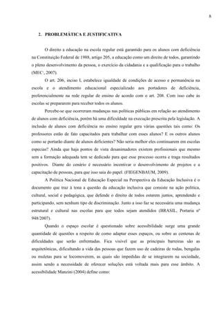 2. PROBLEMÁTICA E JUSTIFICATIVA
O direito a educação na escola regular está garantido para os alunos com deficiência
na Constituição Federal de 1988, artigo 205, a educação como um direito de todos, garantindo
o pleno desenvolvimento da pessoa, o exercício da cidadania e a qualificação para o trabalho
(MEC1
, 2007).
O art. 206, inciso I, estabelece igualdade de condições de acesso e permanência na
escola e o atendimento educacional especializado aos portadores de deficiência,
preferencialmente na rede regular de ensino de acordo com o art. 208. Com isso cabe às
escolas se prepararem para receber todos os alunos.
Percebe-se que ocorreram mudanças nas políticas públicas em relação ao atendimento
de alunos com deficiência, porém há uma dificuldade na execução prescrita pela legislação. A
inclusão de alunos com deficiência no ensino regular gera várias questões tais como: Os
professores estão de fato capacitados para trabalhar com esses alunos? E os outros alunos
como se portarão diante de alunos deficientes? Não seria melhor eles continuarem em escolas
especias? Ainda que haja pontos de vista desanimadores existem profissionais que mesmo
sem a formação adequada tem se dedicado para que esse processo ocorra e traga resultados
positivos. Diante do cenário é necessário incentivar o desenvolvimento de projetos e a
capacitação de pessoas, para que isso saia do papel. (FIEGENBAUM, 2009).
A Política Nacional de Educação Especial na Perspectiva da Educação Inclusiva é o
documento que traz à tona a questão da educação inclusiva que consiste na ação politica,
cultural, social e pedagógica, que defende o direito de todos estarem juntos, aprendendo e
participando, sem nenhum tipo de discriminação. Junto a isso faz se necessária uma mudança
estrutural e cultural nas escolas para que todos sejam atendidos (BRASIL, Portaria nº
948/2007).
Quando o espaço escolar é questionado sobre acessibilidade surge uma grande
quantidade de questões a respeito de como adaptar esses espaços, ou sobre as centenas de
dificuldades que serão enfrentadas. Fica visível que as principais barreiras são as
arquitetônicas, dificultando a vida das pessoas que fazem uso de cadeiras de rodas, bengalas
ou muletas para se locomoverem, as quais são impedidas de se integrarem na sociedade,
assim sendo a necessidade de oferecer soluções está voltada mais para esse âmbito. A
acessibilidade Manzini (2004) define como:
8
 