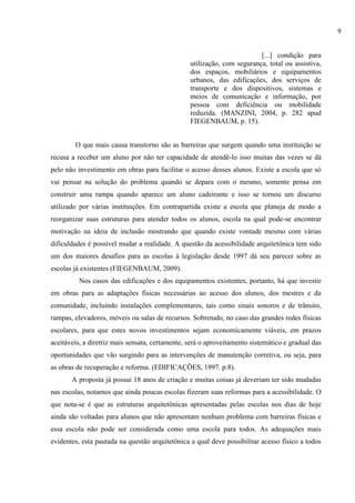 [...] condição para
utilização, com segurança, total ou assistiva,
dos espaços, mobiliários e equipamentos
urbanos, das edificações, dos serviços de
transporte e dos dispositivos, sistemas e
meios de comunicação e informação, por
pessoa com deficiência ou mobilidade
reduzida. (MANZINI, 2004, p. 282 apud
FIEGENBAUM, p. 15).
O que mais causa transtorno são as barreiras que surgem quando uma instituição se
recusa a receber um aluno por não ter capacidade de atendê-lo isso muitas das vezes se dá
pelo não investimento em obras para facilitar o acesso desses alunos. Existe a escola que só
vai pensar na solução do problema quando se depara com o mesmo, somente pensa em
construir uma rampa quando aparece um aluno cadeirante e isso se tornou um discurso
utilizado por várias instituições. Em contrapartida existe a escola que planeja de modo a
reorganizar suas estruturas para atender todos os alunos, escola na qual pode-se encontrar
motivação na ideia de inclusão mostrando que quando existe vontade mesmo com várias
dificuldades é possível mudar a realidade. A questão da acessibilidade arquitetônica tem sido
um dos maiores desafios para as escolas à legislação desde 1997 dá seu parecer sobre as
escolas já existentes (FIEGENBAUM, 2009).
Nos casos das edificações e dos equipamentos existentes, portanto, há que investir
em obras para as adaptações físicas necessárias ao acesso dos alunos, dos mestres e da
comunidade, incluindo instalações complementares, tais como sinais sonoros e de trânsito,
rampas, elevadores, móveis ou salas de recursos. Sobretudo, no caso das grandes redes físicas
escolares, para que estes novos investimentos sejam economicamente viáveis, em prazos
aceitáveis, a diretriz mais sensata, certamente, será o aproveitamento sistemático e gradual das
oportunidades que vão surgindo para as intervenções de manutenção corretiva, ou seja, para
as obras de recuperação e reforma. (EDIFICAÇÕES, 1997. p.8).
A proposta já possui 18 anos de criação e muitas coisas já deveriam ter sido mudadas
nas escolas, notamos que ainda poucas escolas fizeram suas reformas para a acessibilidade. O
que nota-se é que as estruturas arquitetônicas apresentadas pelas escolas nos dias de hoje
ainda são voltadas para alunos que não apresentam nenhum problema com barreiras físicas e
essa escola não pode ser considerada como uma escola para todos. As adequações mais
evidentes, esta pautada na questão arquitetônica a qual deve possibilitar acesso físico a todos
9
 